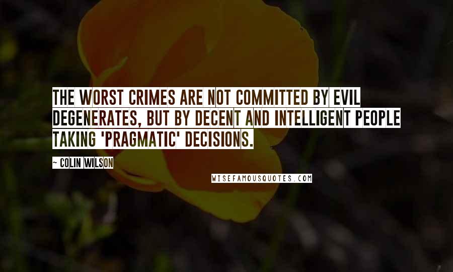 Colin Wilson Quotes: The worst crimes are not committed by evil degenerates, but by decent and intelligent people taking 'pragmatic' decisions.