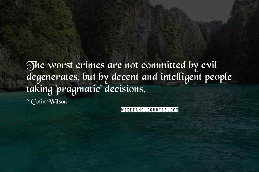 Colin Wilson Quotes: The worst crimes are not committed by evil degenerates, but by decent and intelligent people taking 'pragmatic' decisions.