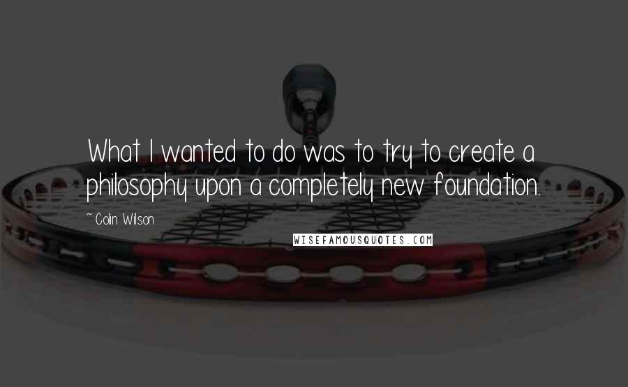 Colin Wilson Quotes: What I wanted to do was to try to create a philosophy upon a completely new foundation.