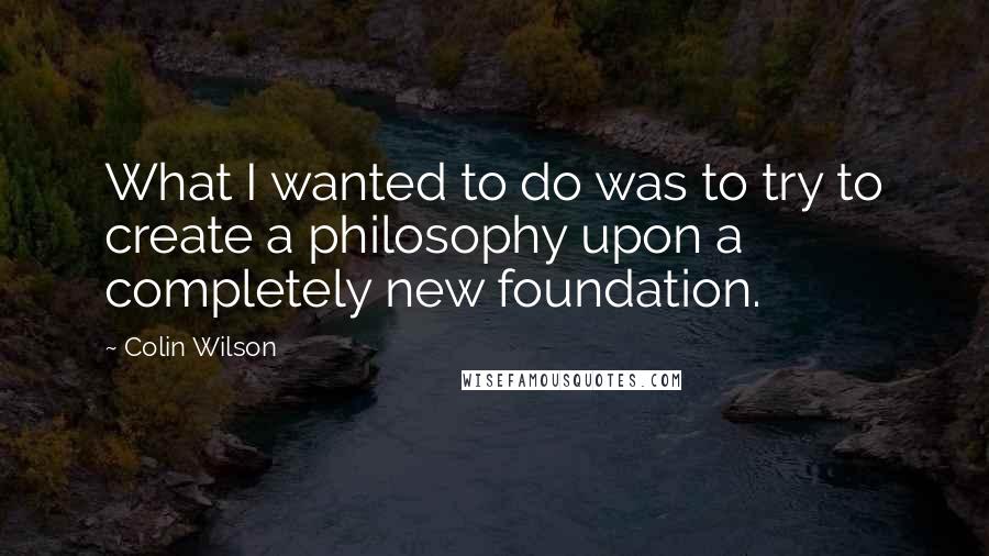 Colin Wilson Quotes: What I wanted to do was to try to create a philosophy upon a completely new foundation.