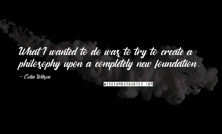 Colin Wilson Quotes: What I wanted to do was to try to create a philosophy upon a completely new foundation.