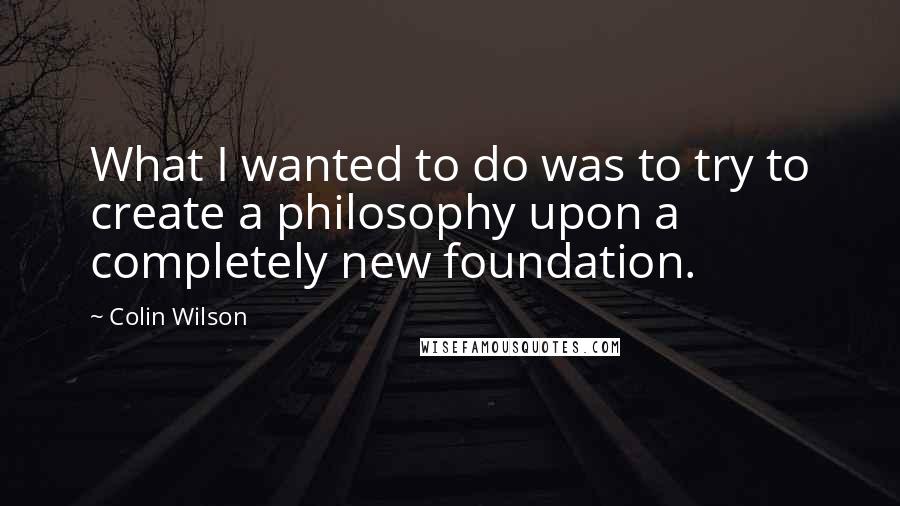 Colin Wilson Quotes: What I wanted to do was to try to create a philosophy upon a completely new foundation.