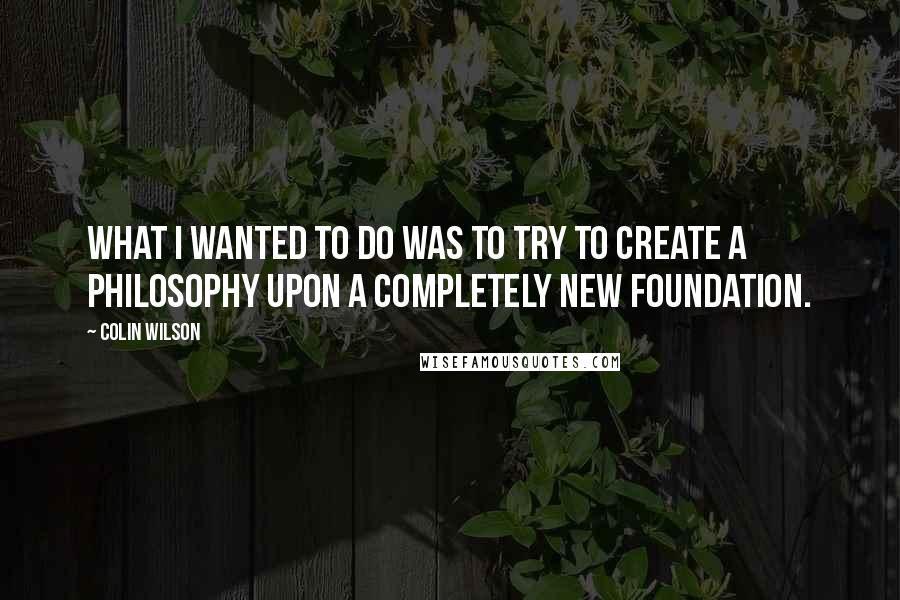 Colin Wilson Quotes: What I wanted to do was to try to create a philosophy upon a completely new foundation.