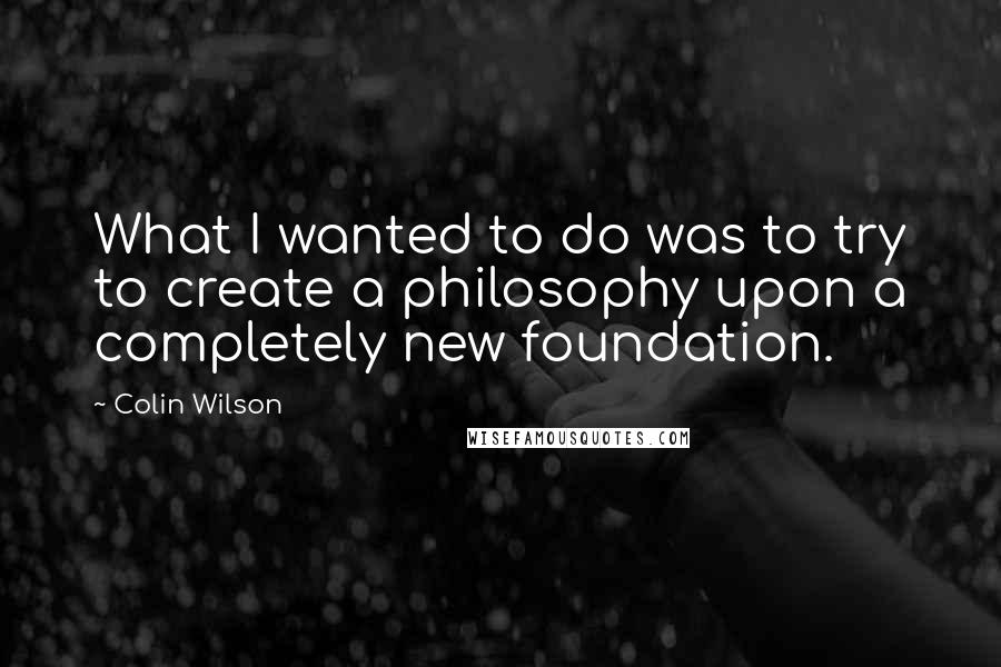 Colin Wilson Quotes: What I wanted to do was to try to create a philosophy upon a completely new foundation.