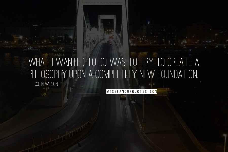 Colin Wilson Quotes: What I wanted to do was to try to create a philosophy upon a completely new foundation.