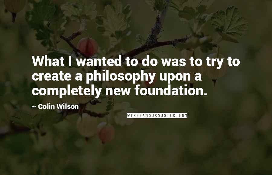 Colin Wilson Quotes: What I wanted to do was to try to create a philosophy upon a completely new foundation.