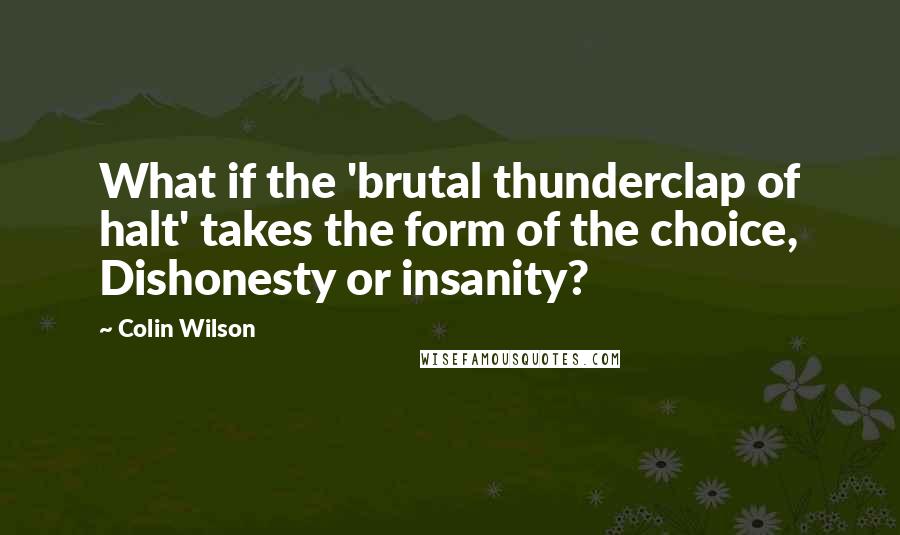 Colin Wilson Quotes: What if the 'brutal thunderclap of halt' takes the form of the choice, Dishonesty or insanity?