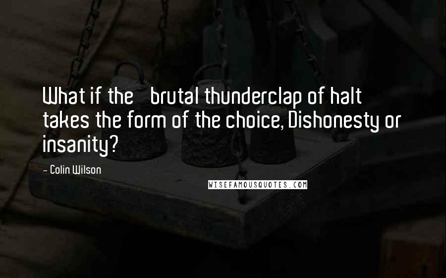 Colin Wilson Quotes: What if the 'brutal thunderclap of halt' takes the form of the choice, Dishonesty or insanity?