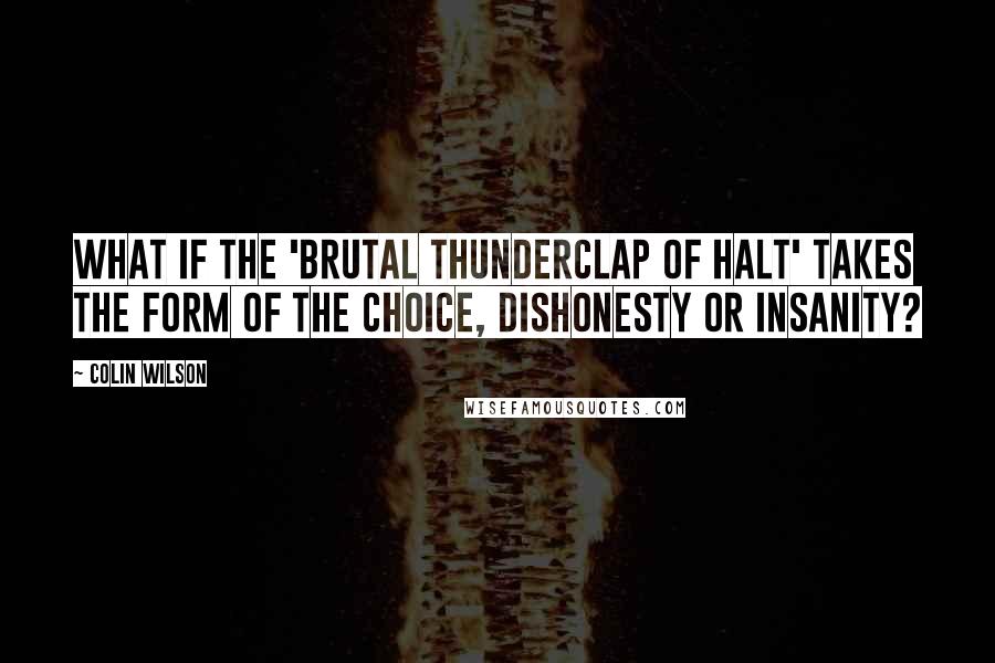 Colin Wilson Quotes: What if the 'brutal thunderclap of halt' takes the form of the choice, Dishonesty or insanity?