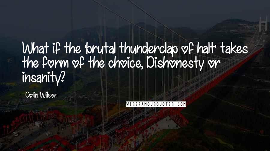 Colin Wilson Quotes: What if the 'brutal thunderclap of halt' takes the form of the choice, Dishonesty or insanity?