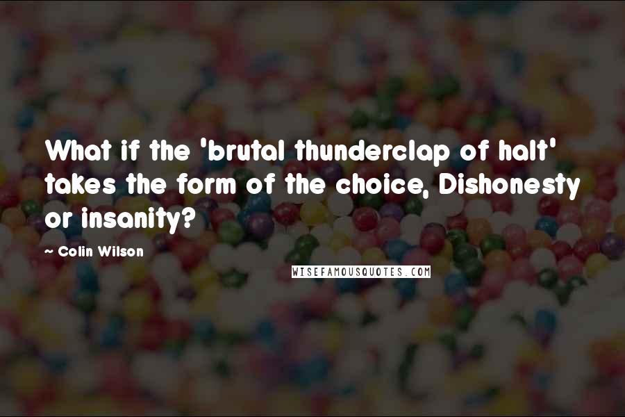 Colin Wilson Quotes: What if the 'brutal thunderclap of halt' takes the form of the choice, Dishonesty or insanity?