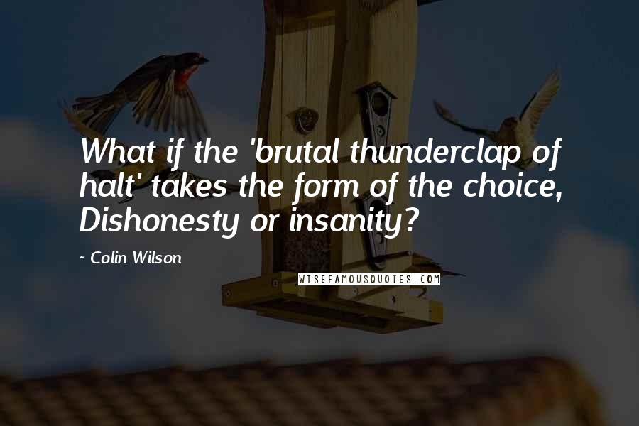 Colin Wilson Quotes: What if the 'brutal thunderclap of halt' takes the form of the choice, Dishonesty or insanity?