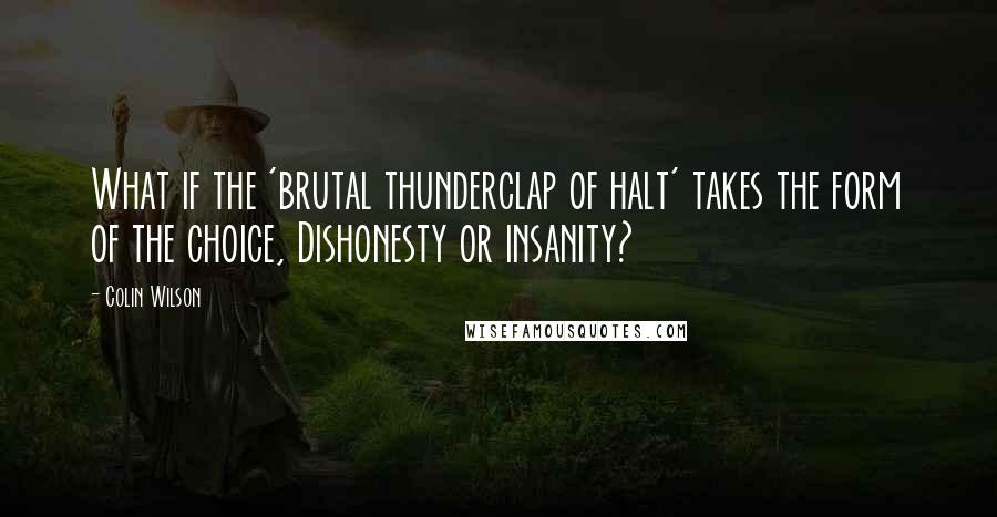 Colin Wilson Quotes: What if the 'brutal thunderclap of halt' takes the form of the choice, Dishonesty or insanity?
