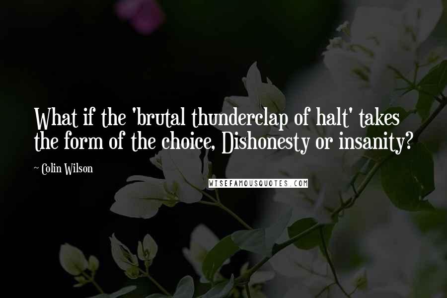 Colin Wilson Quotes: What if the 'brutal thunderclap of halt' takes the form of the choice, Dishonesty or insanity?