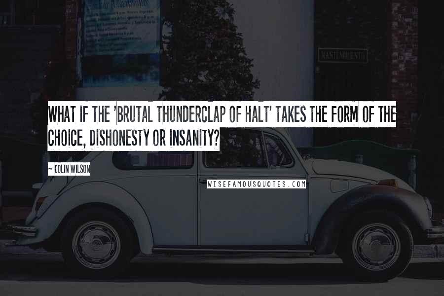 Colin Wilson Quotes: What if the 'brutal thunderclap of halt' takes the form of the choice, Dishonesty or insanity?