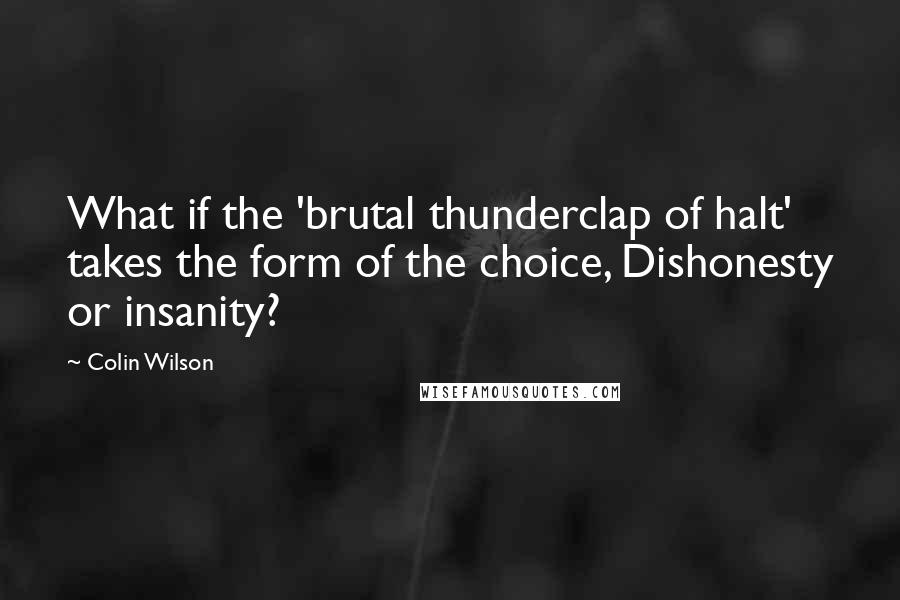 Colin Wilson Quotes: What if the 'brutal thunderclap of halt' takes the form of the choice, Dishonesty or insanity?