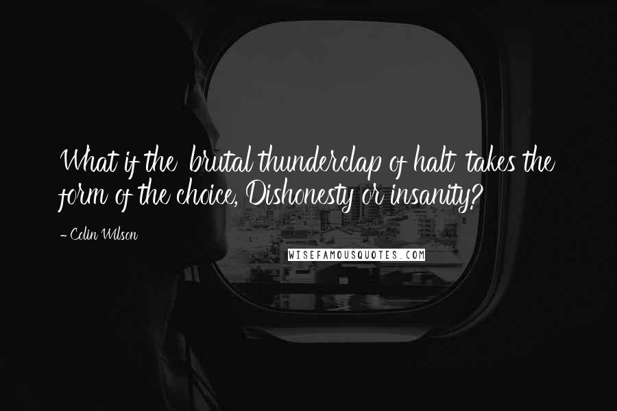 Colin Wilson Quotes: What if the 'brutal thunderclap of halt' takes the form of the choice, Dishonesty or insanity?