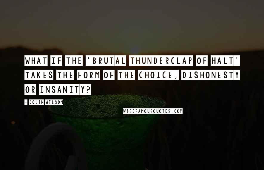 Colin Wilson Quotes: What if the 'brutal thunderclap of halt' takes the form of the choice, Dishonesty or insanity?