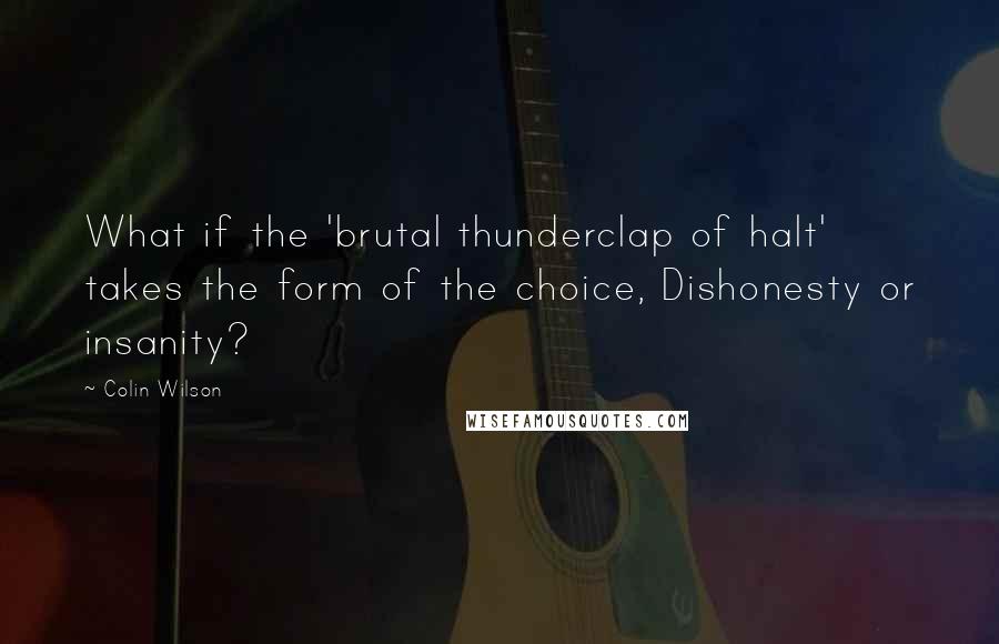 Colin Wilson Quotes: What if the 'brutal thunderclap of halt' takes the form of the choice, Dishonesty or insanity?