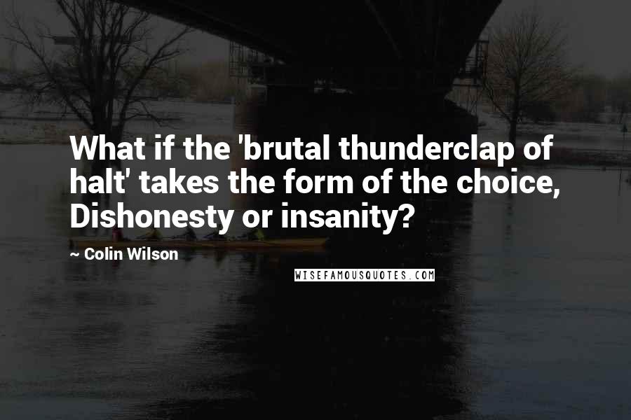 Colin Wilson Quotes: What if the 'brutal thunderclap of halt' takes the form of the choice, Dishonesty or insanity?