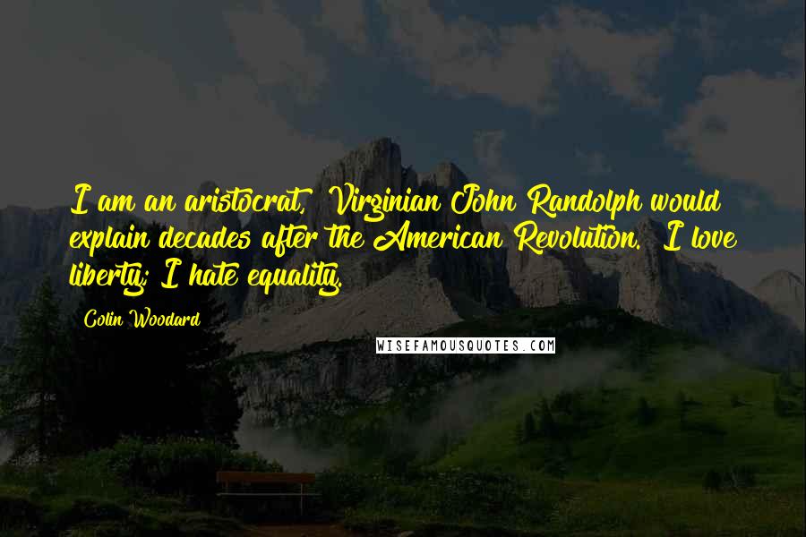 Colin Woodard Quotes: I am an aristocrat," Virginian John Randolph would explain decades after the American Revolution. "I love liberty; I hate equality.