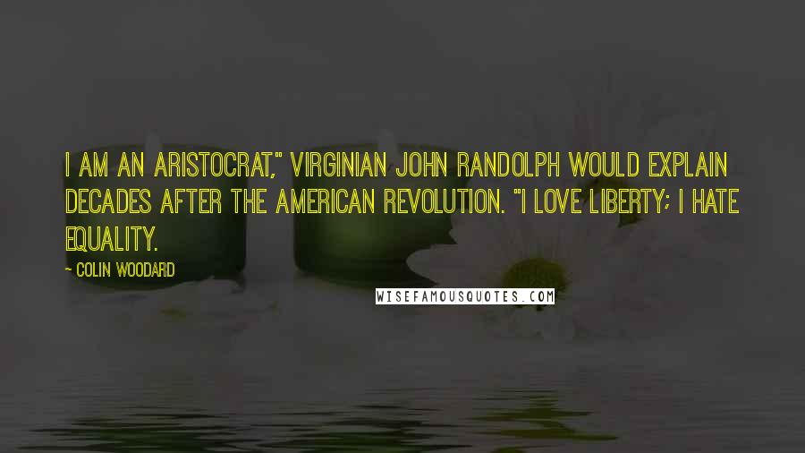 Colin Woodard Quotes: I am an aristocrat," Virginian John Randolph would explain decades after the American Revolution. "I love liberty; I hate equality.