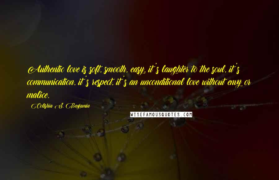 Colishia S. Benjamin Quotes: Authentic love is soft, smooth, easy, it's laughter to the soul, it's communication, it's respect, it's an unconditional love without envy or malice.