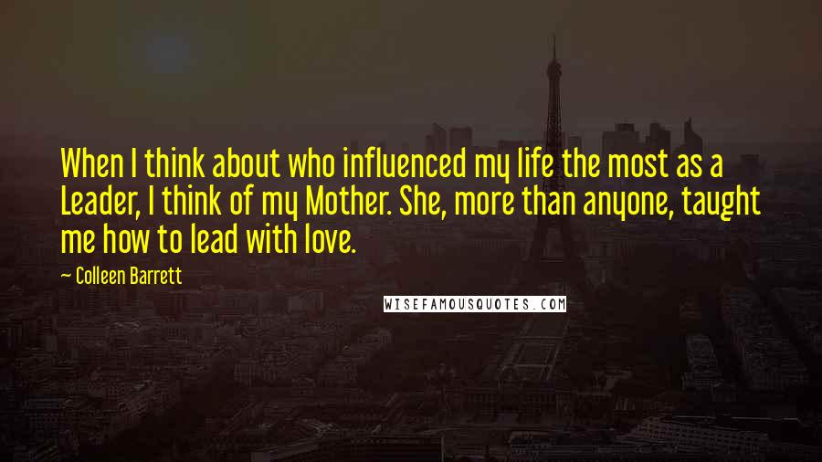 Colleen Barrett Quotes: When I think about who influenced my life the most as a Leader, I think of my Mother. She, more than anyone, taught me how to lead with love.