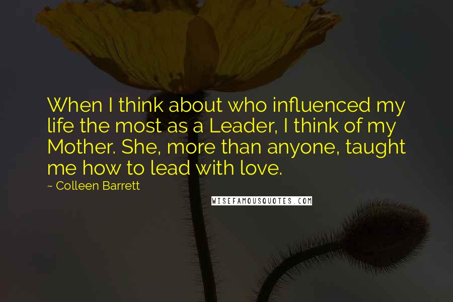 Colleen Barrett Quotes: When I think about who influenced my life the most as a Leader, I think of my Mother. She, more than anyone, taught me how to lead with love.