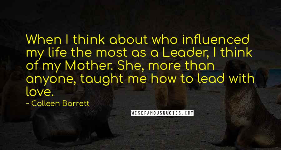 Colleen Barrett Quotes: When I think about who influenced my life the most as a Leader, I think of my Mother. She, more than anyone, taught me how to lead with love.