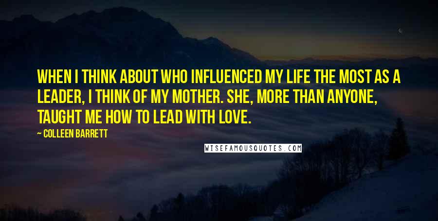 Colleen Barrett Quotes: When I think about who influenced my life the most as a Leader, I think of my Mother. She, more than anyone, taught me how to lead with love.