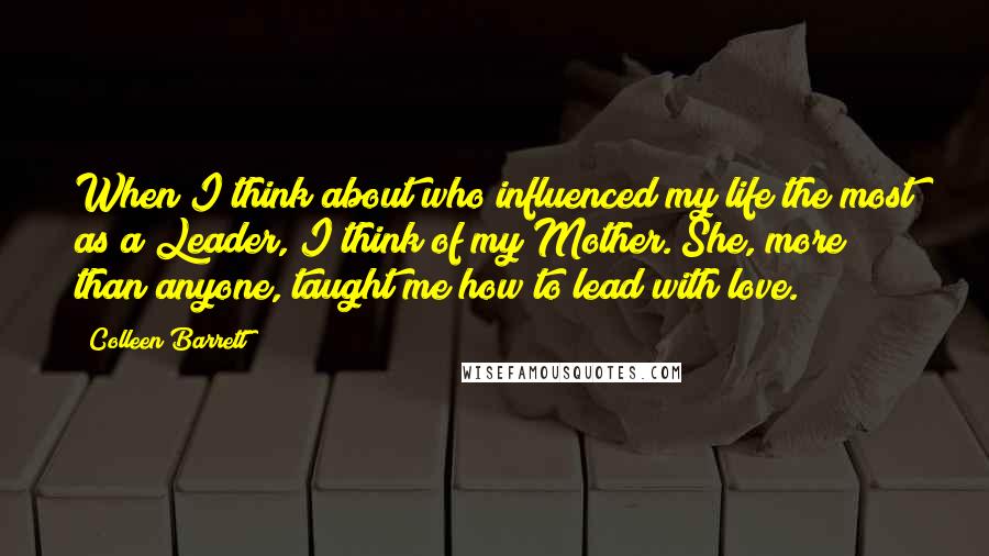 Colleen Barrett Quotes: When I think about who influenced my life the most as a Leader, I think of my Mother. She, more than anyone, taught me how to lead with love.