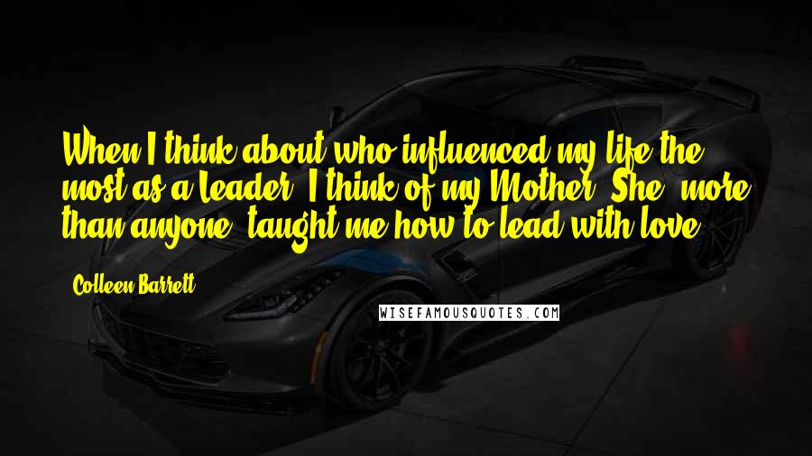 Colleen Barrett Quotes: When I think about who influenced my life the most as a Leader, I think of my Mother. She, more than anyone, taught me how to lead with love.