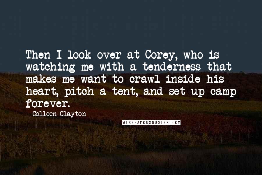 Colleen Clayton Quotes: Then I look over at Corey, who is watching me with a tenderness that makes me want to crawl inside his heart, pitch a tent, and set up camp forever.