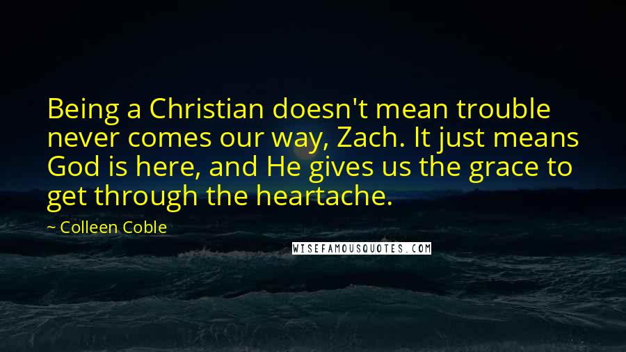 Colleen Coble Quotes: Being a Christian doesn't mean trouble never comes our way, Zach. It just means God is here, and He gives us the grace to get through the heartache.