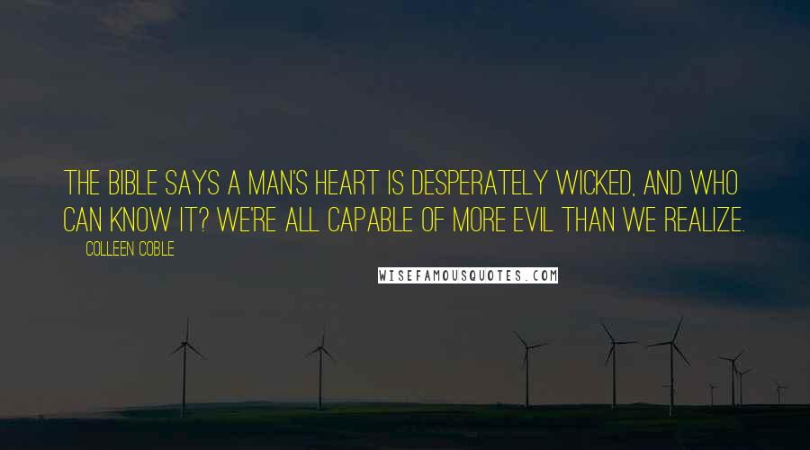 Colleen Coble Quotes: The Bible says a man's heart is desperately wicked, and who can know it? We're all capable of more evil than we realize.