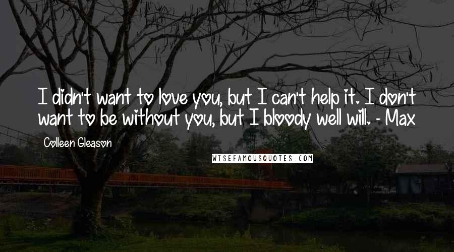 Colleen Gleason Quotes: I didn't want to love you, but I can't help it. I don't want to be without you, but I bloody well will. - Max