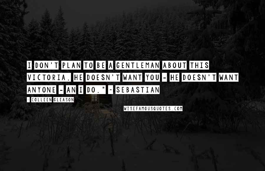 Colleen Gleason Quotes: I don't plan to be a gentleman about this Victoria. He doesn't want you - he doesn't want anyone - an I do." ~ Sebastian