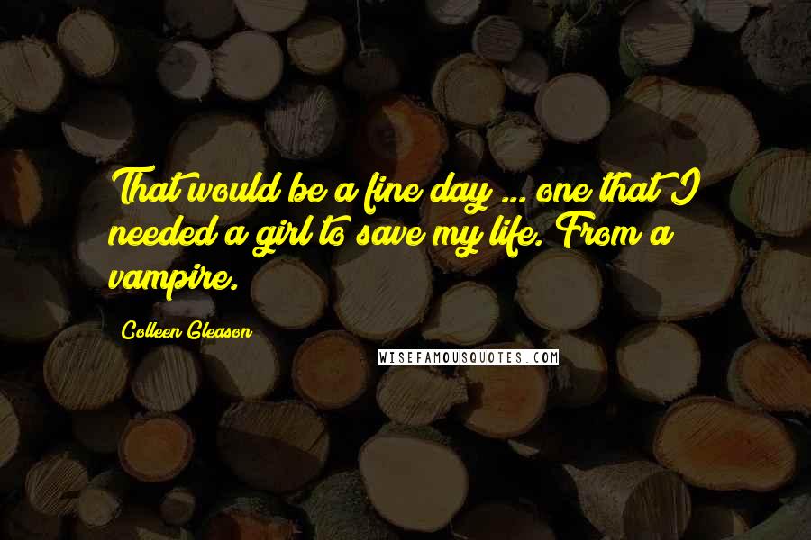 Colleen Gleason Quotes: That would be a fine day ... one that I needed a girl to save my life. From a vampire.