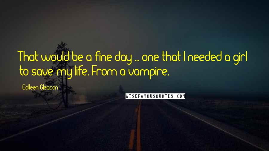 Colleen Gleason Quotes: That would be a fine day ... one that I needed a girl to save my life. From a vampire.