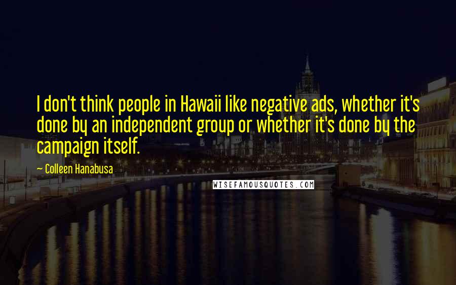 Colleen Hanabusa Quotes: I don't think people in Hawaii like negative ads, whether it's done by an independent group or whether it's done by the campaign itself.