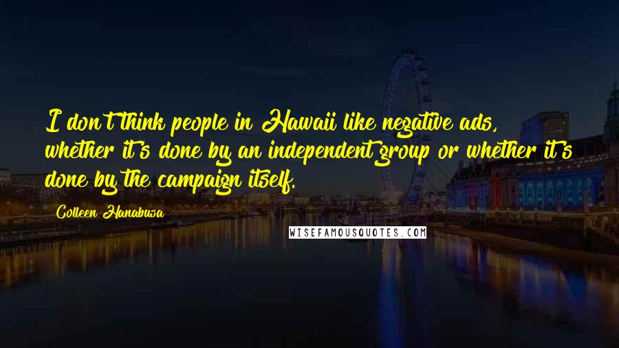 Colleen Hanabusa Quotes: I don't think people in Hawaii like negative ads, whether it's done by an independent group or whether it's done by the campaign itself.