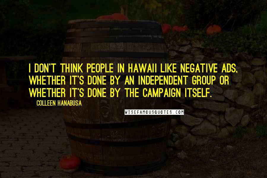 Colleen Hanabusa Quotes: I don't think people in Hawaii like negative ads, whether it's done by an independent group or whether it's done by the campaign itself.