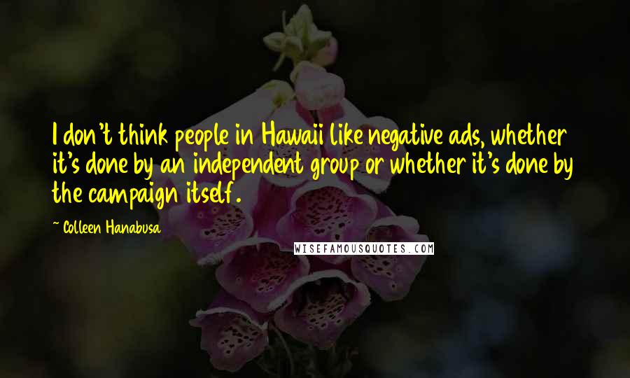 Colleen Hanabusa Quotes: I don't think people in Hawaii like negative ads, whether it's done by an independent group or whether it's done by the campaign itself.