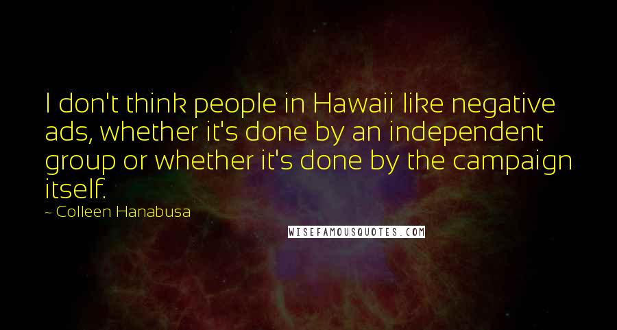 Colleen Hanabusa Quotes: I don't think people in Hawaii like negative ads, whether it's done by an independent group or whether it's done by the campaign itself.