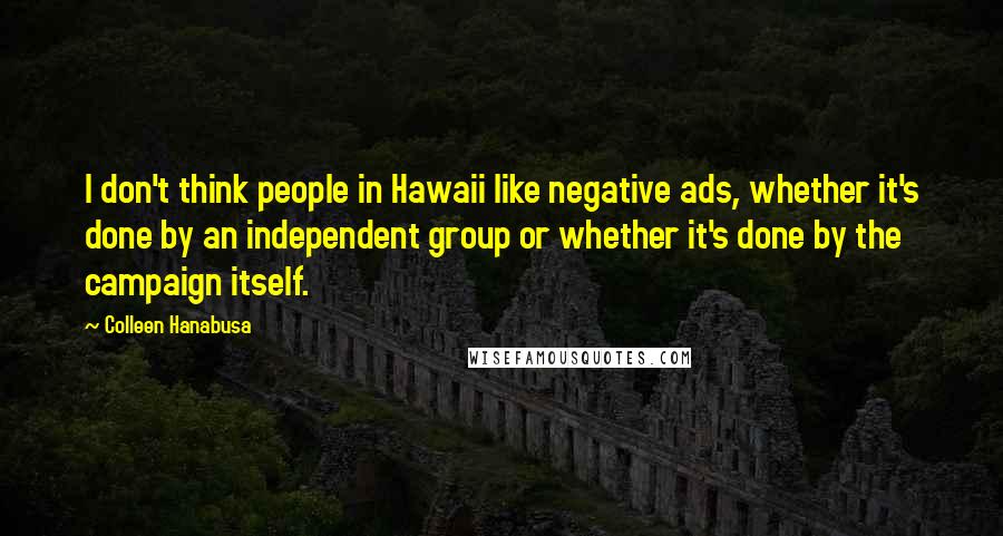 Colleen Hanabusa Quotes: I don't think people in Hawaii like negative ads, whether it's done by an independent group or whether it's done by the campaign itself.