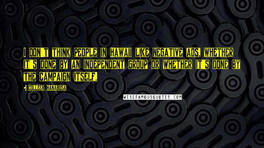 Colleen Hanabusa Quotes: I don't think people in Hawaii like negative ads, whether it's done by an independent group or whether it's done by the campaign itself.