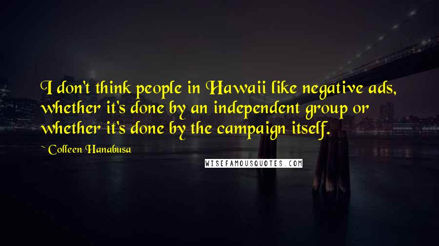 Colleen Hanabusa Quotes: I don't think people in Hawaii like negative ads, whether it's done by an independent group or whether it's done by the campaign itself.