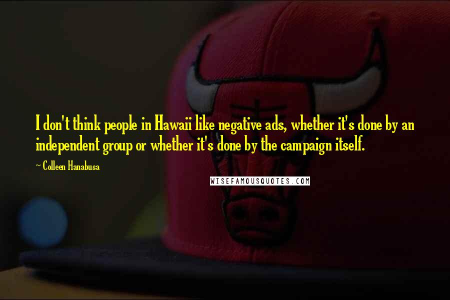 Colleen Hanabusa Quotes: I don't think people in Hawaii like negative ads, whether it's done by an independent group or whether it's done by the campaign itself.