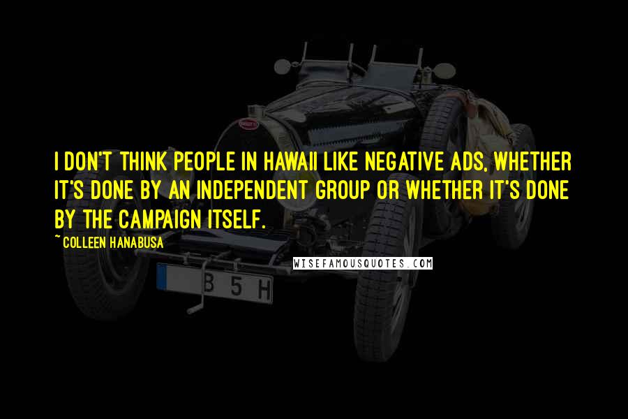 Colleen Hanabusa Quotes: I don't think people in Hawaii like negative ads, whether it's done by an independent group or whether it's done by the campaign itself.